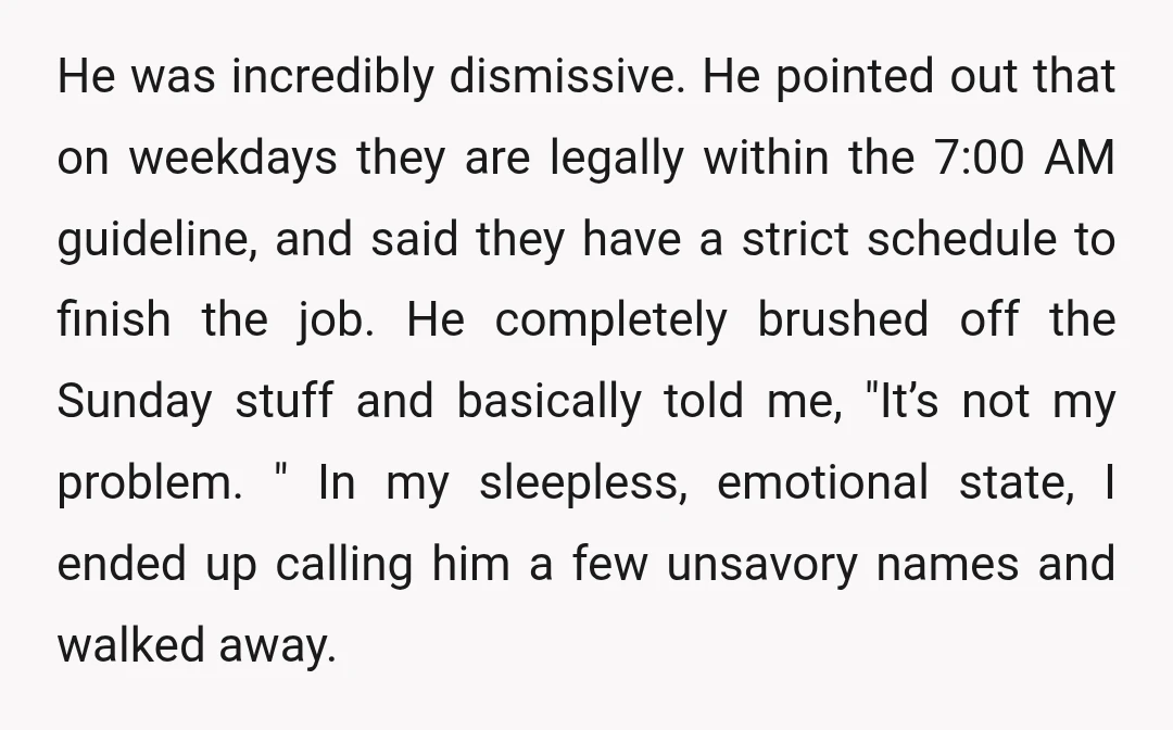 He was incredibly dismissive. He pointed out that on weekdays they are legally within the 7:00 AM guideline, and said they have a strict schedule to finish the job. He...