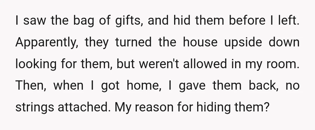 I saw the bag of gifts, and hid them before I left. Apparently, they turned the house upside down looking for them, but weren't allowed in my room. Then, when...