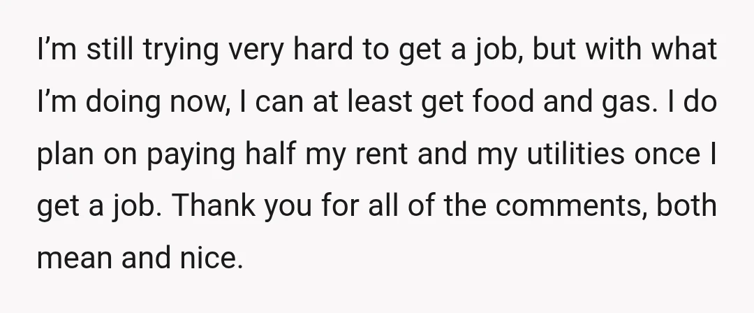 I’m still trying very hard to get a job, but with what I’m doing now, I can at least get food and gas. I do plan on paying half my...