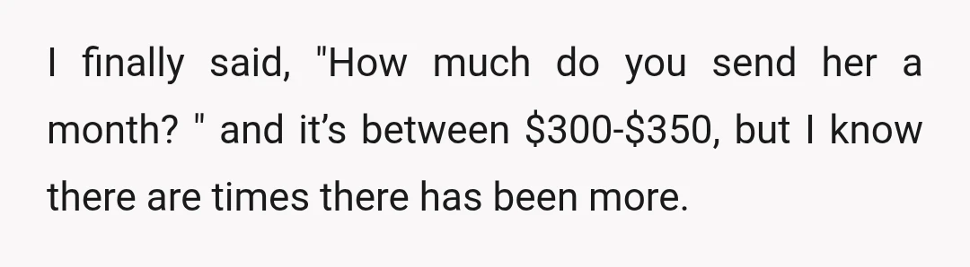 I finally said, "How much do you send her a month? " and it’s between $300-$350, but I know there are times there has been more.