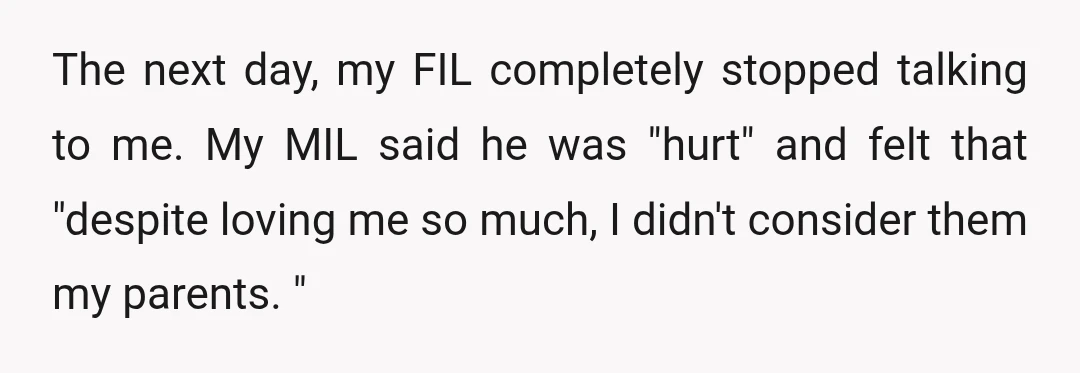 The next day, my FIL completely stopped talking to me. My MIL said he was "hurt" and felt that "despite loving me so much, I didn't consider them my parents....