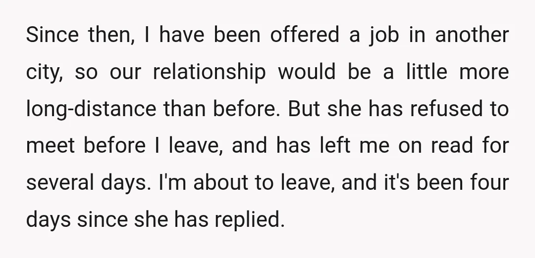 Since then, I have been offered a job in another city, so our relationship would be a little more long-distance than before. But she has refused to meet before I...