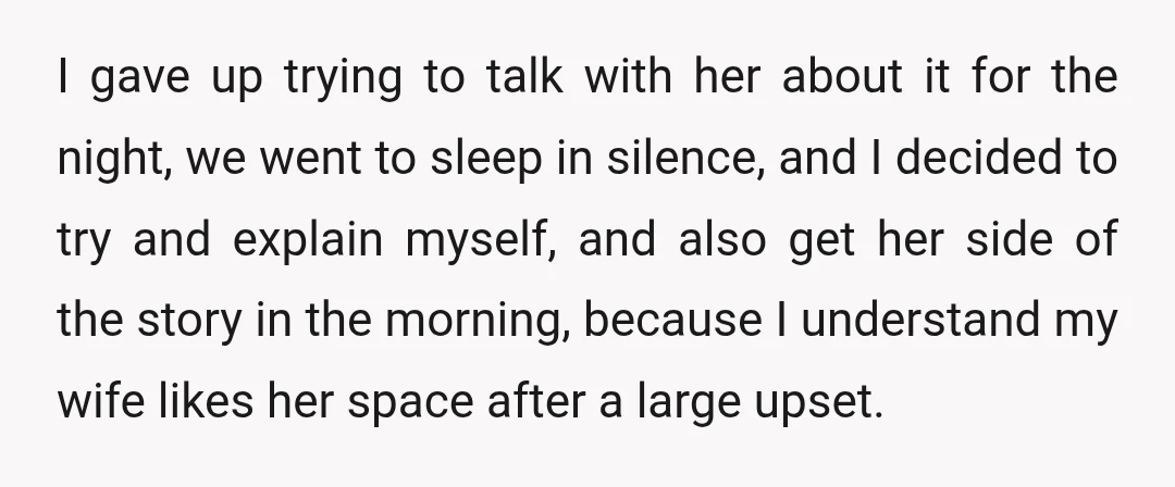 I gave up trying to talk with her about it for the night, we went to sleep in silence, and I decided to try and explain myself, and also get...