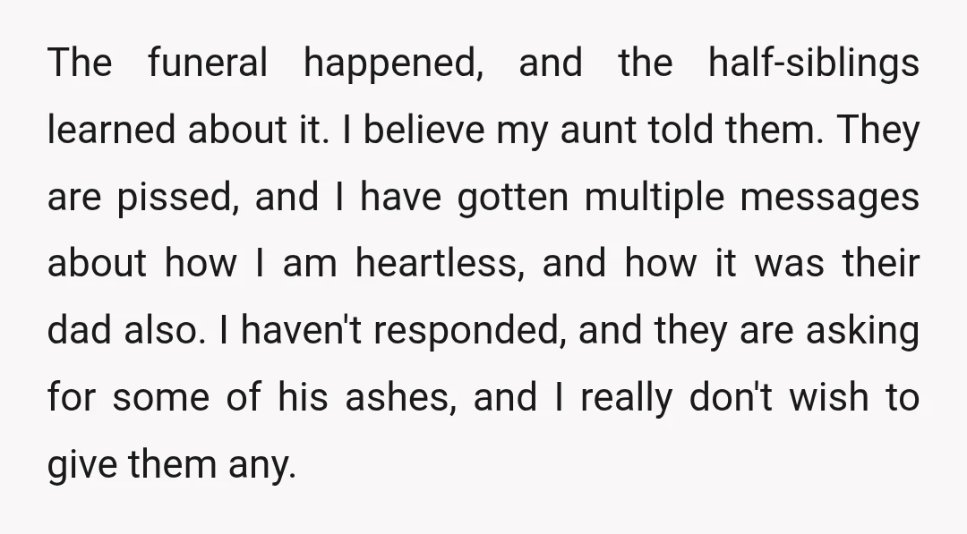 The funeral happened, and the half-siblings learned about it. I believe my aunt told them. They are pissed, and I have gotten multiple messages about how I am heartless, and...