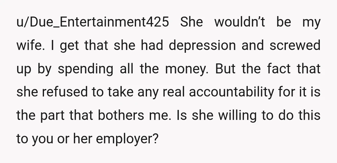 u/Due_Entertainment425 She wouldn’t be my wife. I get that she had depression and screwed up by spending all the money. But the fact that she refused to take any real...
