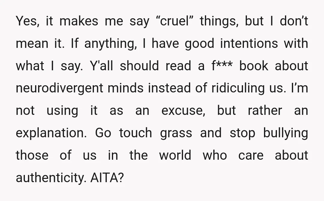 Yes, it makes me say “cruel” things, but I don’t mean it. If anything, I have good intentions with what I say. Y'all should read a f*** book about neurodivergent...