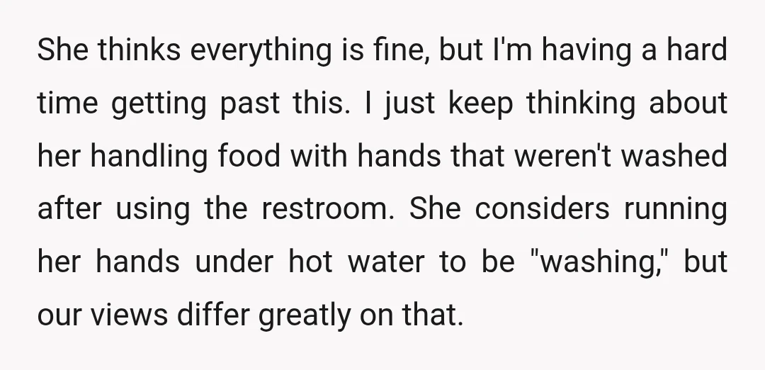 She thinks everything is fine, but I'm having a hard time getting past this. I just keep thinking about her handling food with hands that weren't washed after using the...