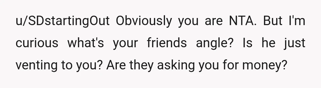 u/SDstartingOut
Obviously you are NTA. But I'm curious what's your friends angle?
Is he just venting to you? Are they asking you for money?