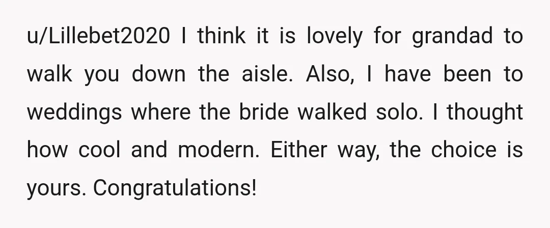 u/Lillebet2020 I think it is lovely for grandad to walk you down the aisle. Also, I have been to weddings where the bride walked solo. I thought how cool and...