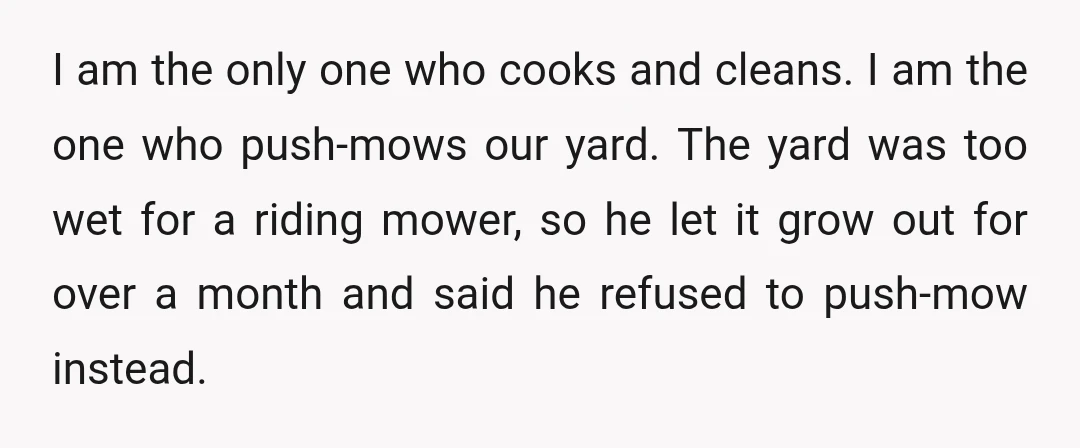 I am the only one who cooks and cleans. I am the one who push-mows our yard. The yard was too wet for a riding mower, so he let it...