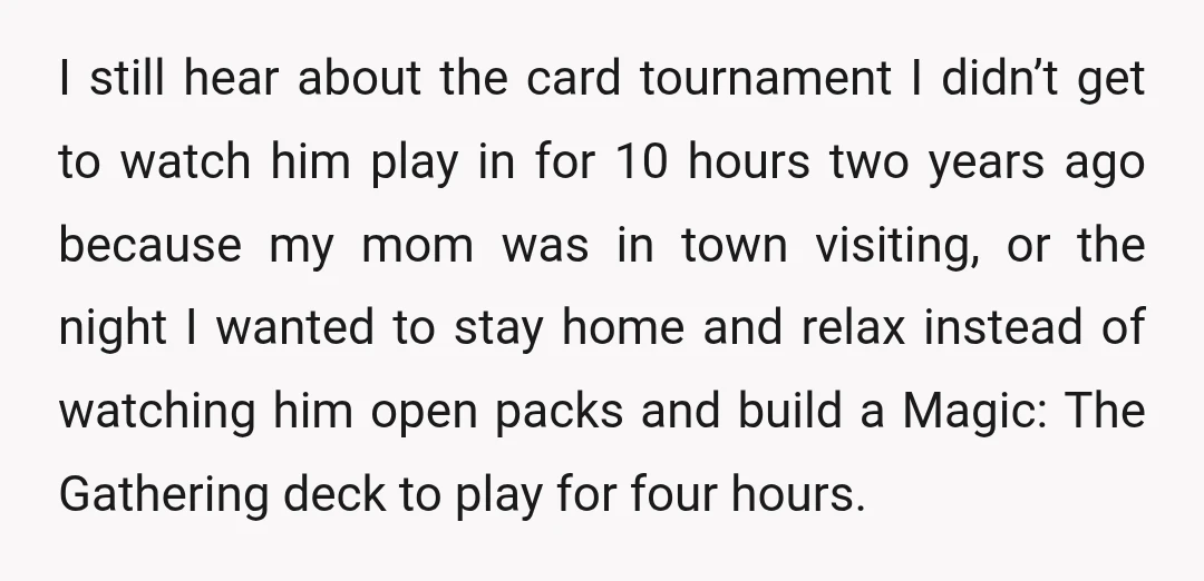 I still hear about the card tournament I didn’t get to watch him play in for 10 hours two years ago because my mom was in town visiting, or the...