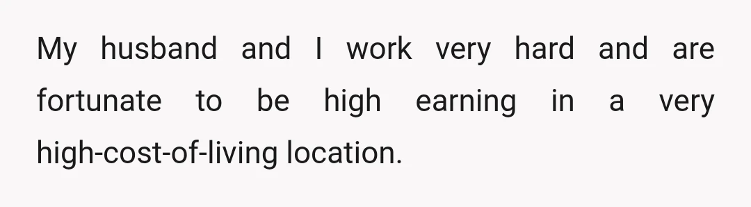 My husband and I work very hard and are fortunate to be high earning in a very high-cost-of-living location.