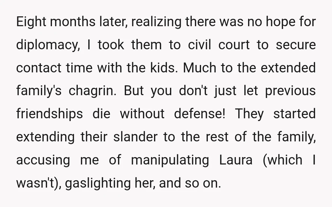 Eight months later, realizing there was no hope for diplomacy, I took them to civil court to secure contact time with the kids. Much to the extended family's chagrin. But...