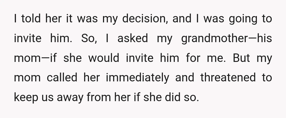 I told her it was my decision, and I was going to invite him. So, I asked my grandmother—his mom—if she would invite him for me. But my mom called...