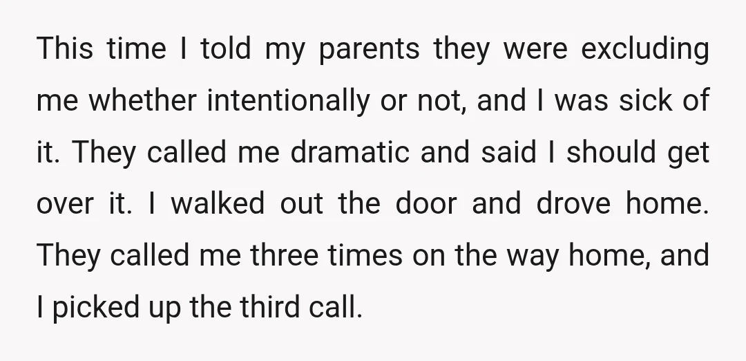 This time I told my parents they were excluding me whether intentionally or not, and I was sick of it. They called me dramatic and said I should get over...
