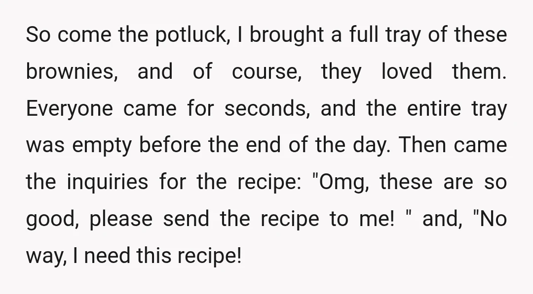 So come the potluck, I brought a full tray of these brownies, and of course, they loved them. Everyone came for seconds, and the entire tray was empty before the...
