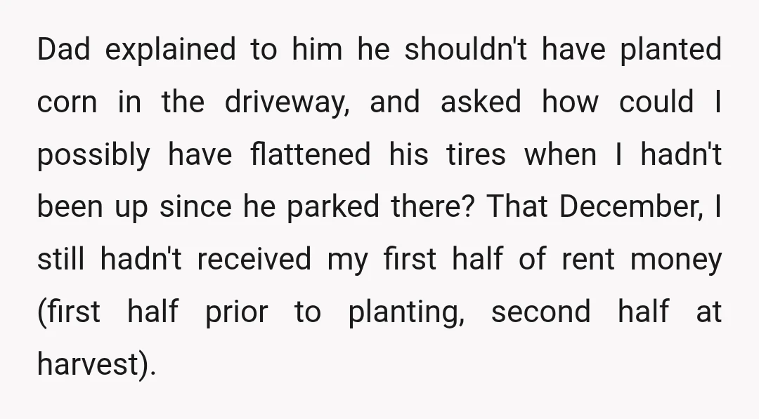 Dad explained to him he shouldn't have planted corn in the driveway, and asked how could I possibly have flattened his tires when I hadn't been up since he parked...