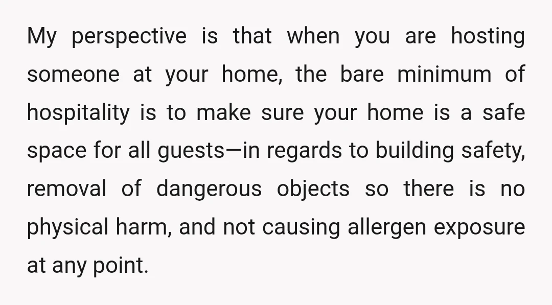 My perspective is that when you are hosting someone at your home, the bare minimum of hospitality is to make sure your home is a safe space for all guests—in...