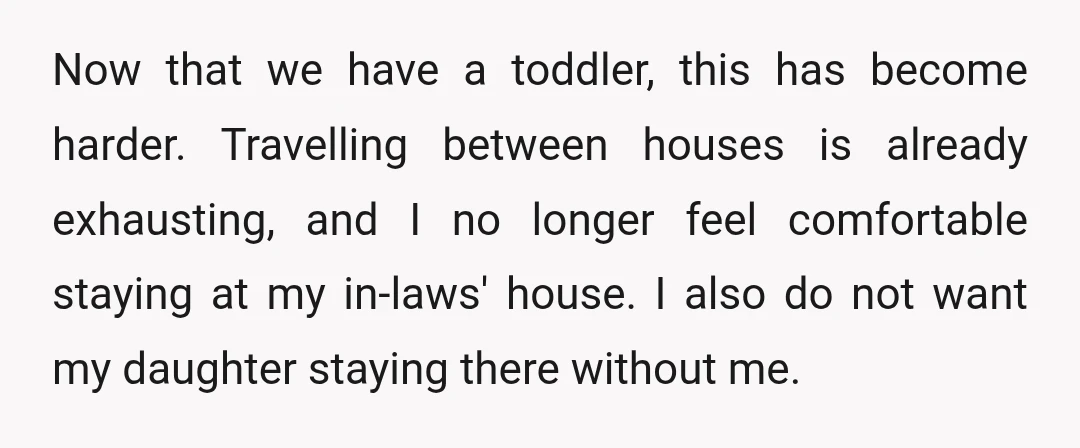 Now that we have a toddler, this has become harder. Travelling between houses is already exhausting, and I no longer feel comfortable staying at my in-laws' house. I also do...