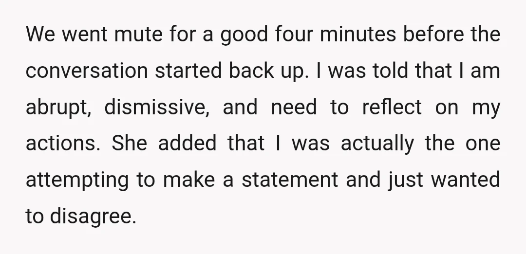 We went mute for a good four minutes before the conversation started back up. I was told that I am abrupt, dismissive, and need to reflect on my actions. She...