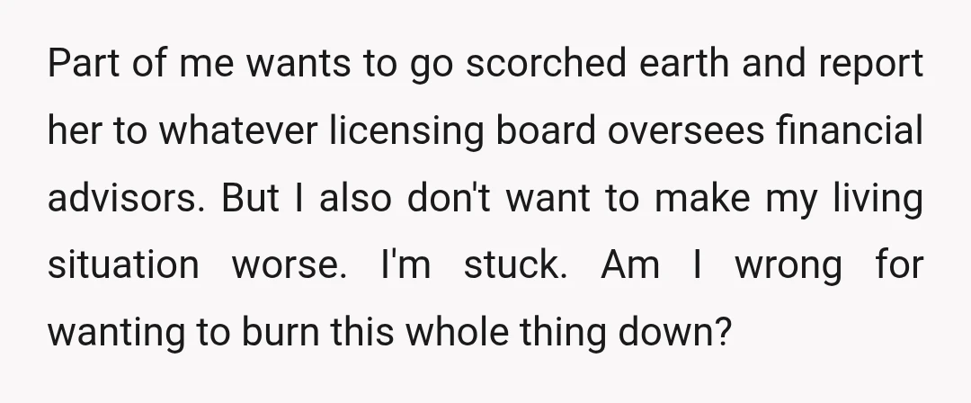 Part of me wants to go scorched earth and report her to whatever licensing board oversees financial advisors. But I also don't want to make my living situation worse. I'm...