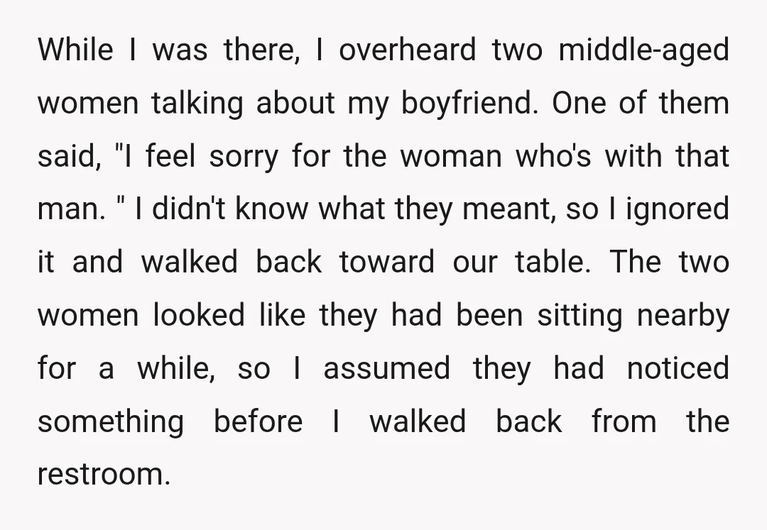 While I was there, I overheard two middle-aged women talking about my boyfriend. One of them said, "I feel sorry for the woman who's with that man. " I didn't...