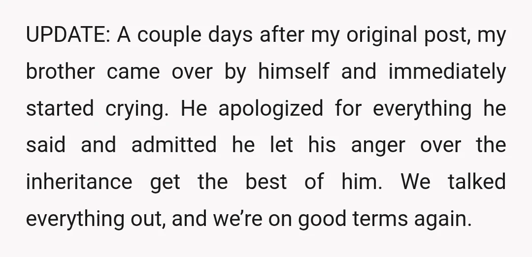 UPDATE: A couple days after my original post, my brother came over by himself and immediately started crying. He apologized for everything he said and admitted he let his anger...