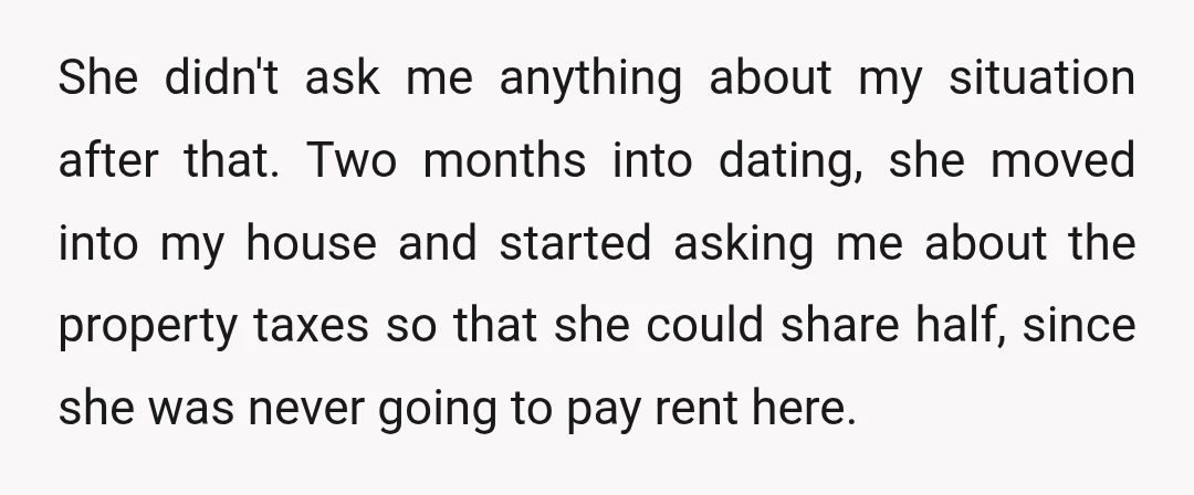 She didn't ask me anything about my situation after that. Two months into dating, she moved into my house and started asking me about the property taxes so that she...