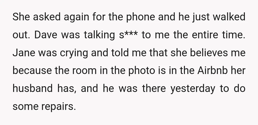 She asked again for the phone and he just walked out. Dave was talking s*** to me the entire time. Jane was crying and told me that she believes me...
