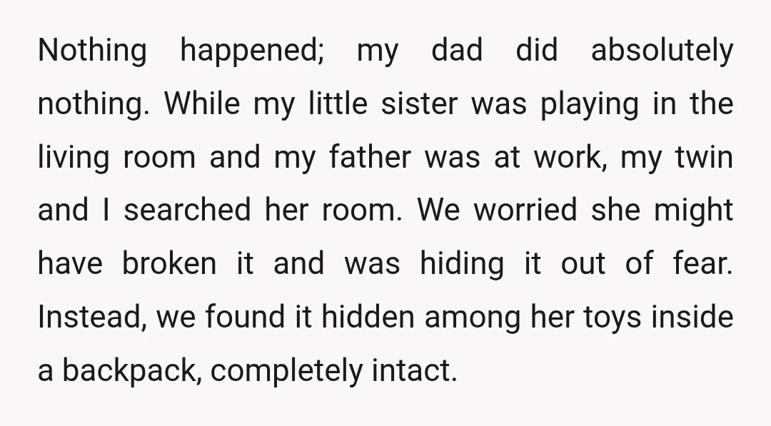 Nothing happened; my dad did absolutely nothing. While my little sister was playing in the living room and my father was at work, my twin and I searched her room....