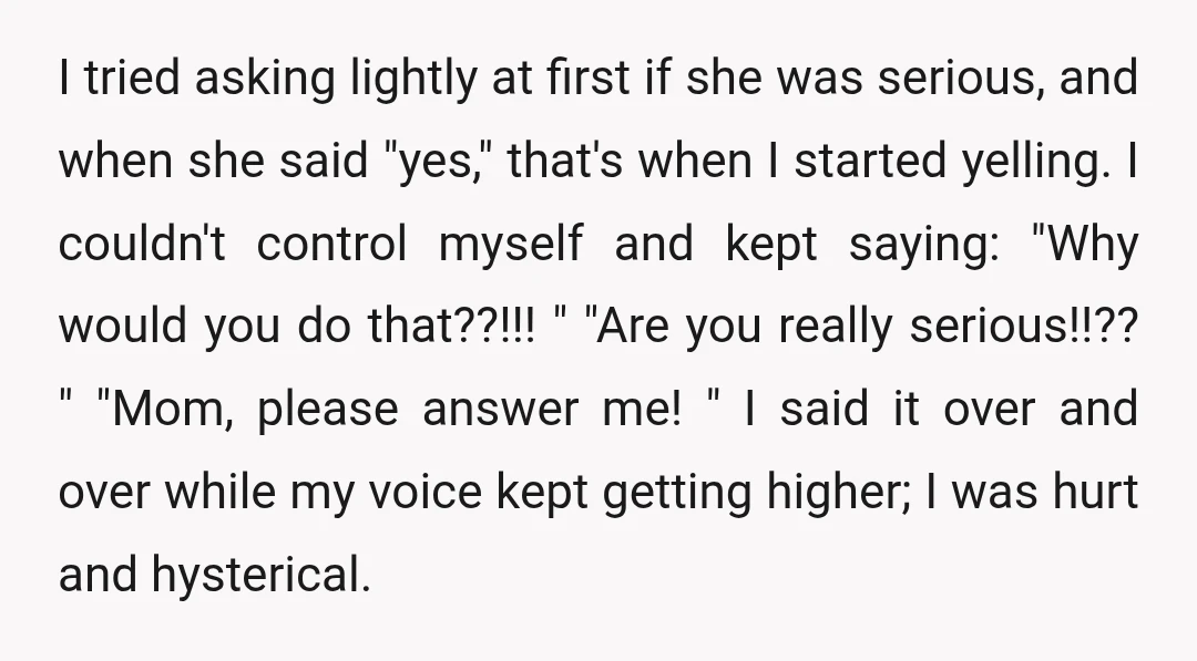 I tried asking lightly at first if she was serious, and when she said "yes," that's when I started yelling. I couldn't control myself and kept saying: "Why would you...