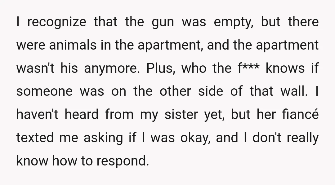 I recognize that the gun was empty, but there were animals in the apartment, and the apartment wasn't his anymore. Plus, who the f*** knows if someone was on the...