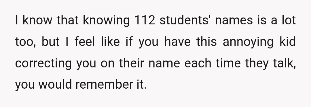 I know that knowing 112 students' names is a lot too, but I feel like if you have this annoying kid correcting you on their name each time they talk,...