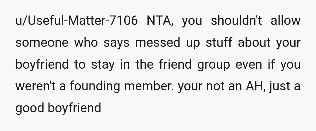 u/Useful-Matter-7106 NTA, you shouldn't allow someone who says messed up stuff about your boyfriend to stay in the friend group even if you weren't a founding member. your not an...