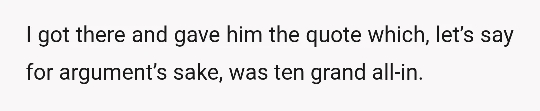 I got there and gave him the quote which, let’s say for argument’s sake, was ten grand all-in.