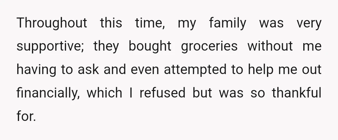 Throughout this time, my family was very supportive; they bought groceries without me having to ask and even attempted to help me out financially, which I refused but was so...