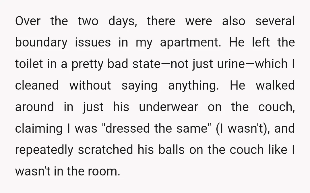 Over the two days, there were also several boundary issues in my apartment. He left the toilet in a pretty bad state—not just urine—which I cleaned without saying anything. He...