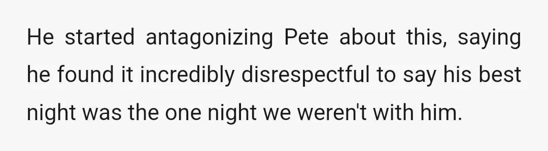 He started antagonizing Pete about this, saying he found it incredibly disrespectful to say his best night was the one night we weren't with him.