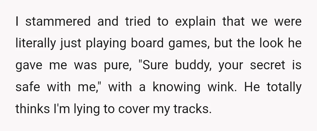 I stammered and tried to explain that we were literally just playing board games, but the look he gave me was pure, "Sure buddy, your secret is safe with me,"...