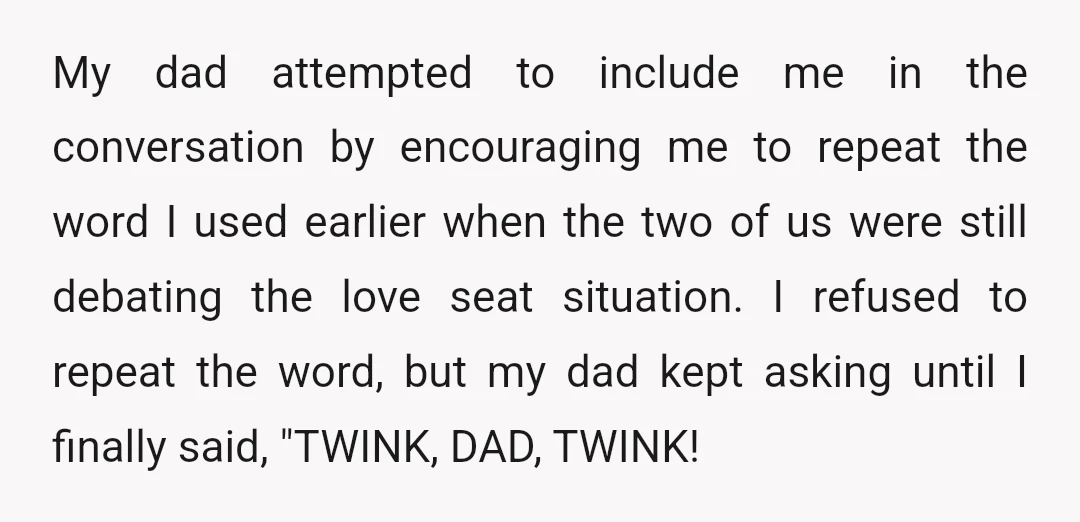 My dad attempted to include me in the conversation by encouraging me to repeat the word I used earlier when the two of us were still debating the love seat...