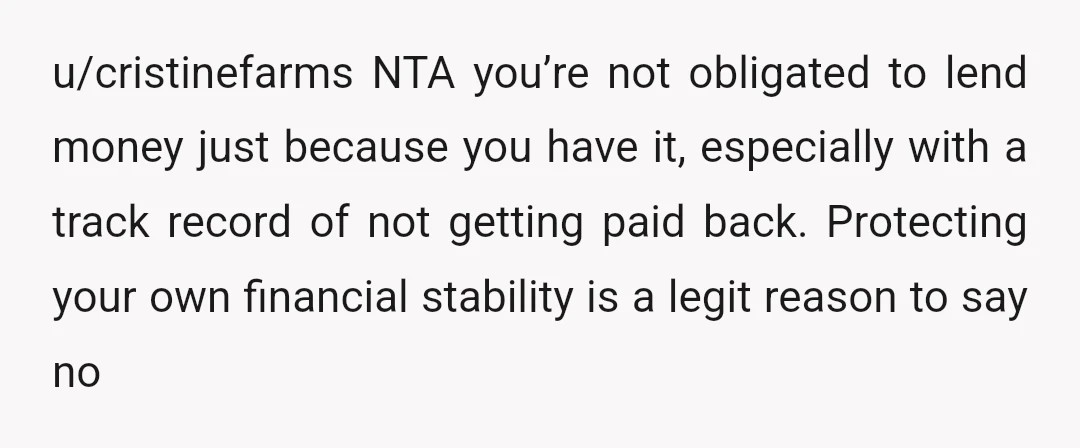 u/cristinefarms NTA you’re not obligated to lend money just because you have it, especially with a track record of not getting paid back. Protecting your own financial stability is a...