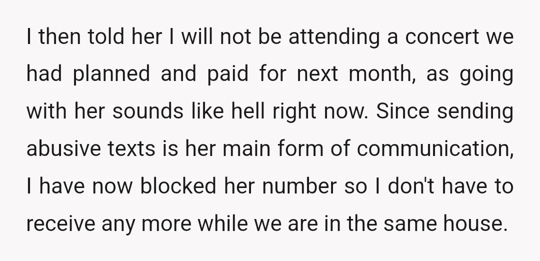 I then told her I will not be attending a concert we had planned and paid for next month, as going with her sounds like hell right now. Since sending...