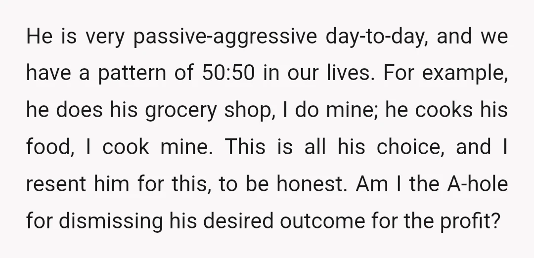 He is very passive-aggressive day-to-day, and we have a pattern of 50:50 in our lives. For example, he does his grocery shop, I do mine; he cooks his food, I...
