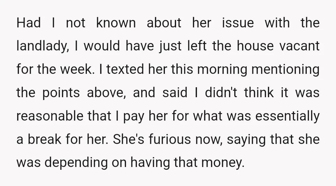 Had I not known about her issue with the landlady, I would have just left the house vacant for the week. I texted her this morning mentioning the points above,...