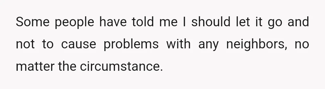 Some people have told me I should let it go and not to cause problems with any neighbors, no matter the circumstance.