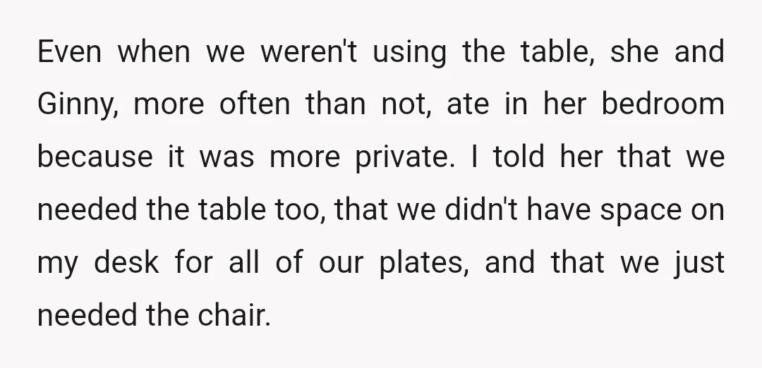 Even when we weren't using the table, she and Ginny, more often than not, ate in her bedroom because it was more private. I told her that we needed the...