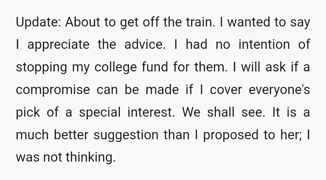 Update: About to get off the train. I wanted to say I appreciate the advice. I had no intention of stopping my college fund for them. I will ask if...