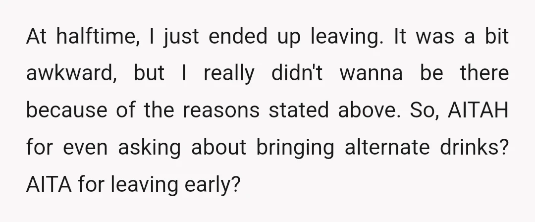 At halftime, I just ended up leaving. It was a bit awkward, but I really didn't wanna be there because of the reasons stated above. So, AITAH for even asking...