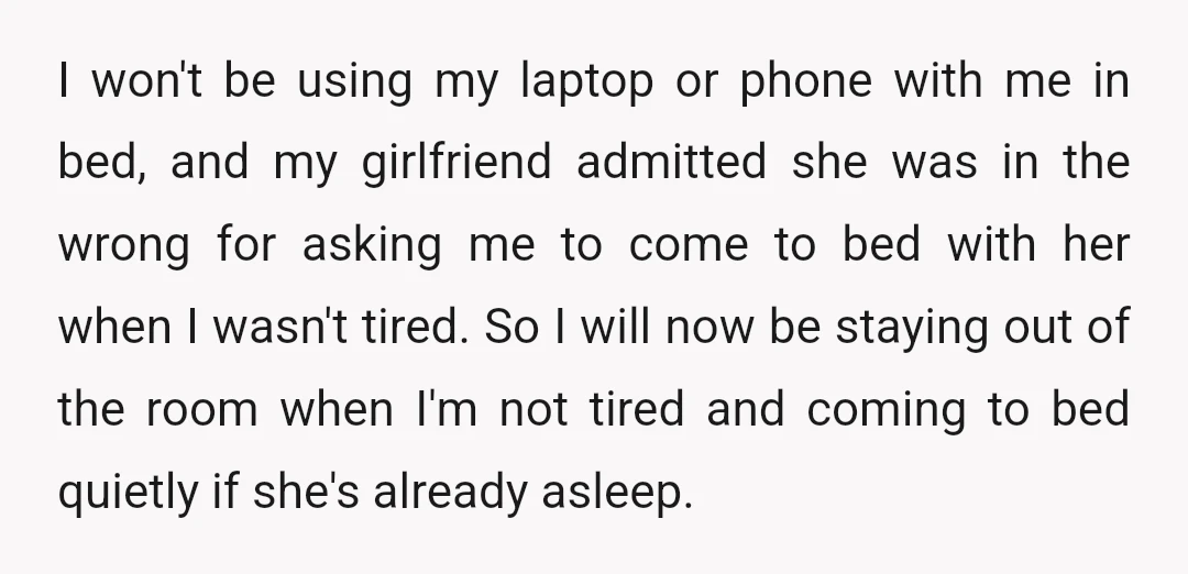 I won't be using my laptop or phone with me in bed, and my girlfriend admitted she was in the wrong for asking me to come to bed with her...
