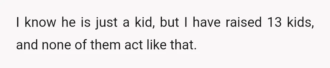 I know he is just a kid, but I have raised 13 kids, and none of them act like that.